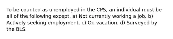 To be counted as unemployed in the CPS, an individual must be all of the following except, a) Not currently working a job. b) Actively seeking employment. c) On vacation. d) Surveyed by the BLS.