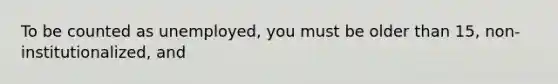 To be counted as unemployed, you must be older than 15, non-institutionalized, and