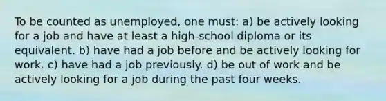 To be counted as unemployed, one must: a) be actively looking for a job and have at least a high-school diploma or its equivalent. b) have had a job before and be actively looking for work. c) have had a job previously. d) be out of work and be actively looking for a job during the past four weeks.