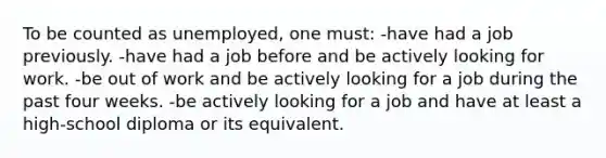 To be counted as unemployed, one must: -have had a job previously. -have had a job before and be actively looking for work. -be out of work and be actively looking for a job during the past four weeks. -be actively looking for a job and have at least a high-school diploma or its equivalent.