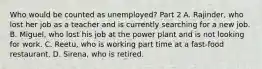 Who would be counted as unemployed​? Part 2 A. Rajinder​, who lost her job as a teacher and is currently searching for a new job. B. Miguel​, who lost his job at the power plant and is not looking for work. C. Reetu​, who is working part time at a​ fast-food restaurant. D. Sirena​, who is retired.