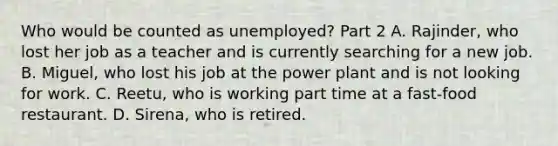 Who would be counted as unemployed​? Part 2 A. Rajinder​, who lost her job as a teacher and is currently searching for a new job. B. Miguel​, who lost his job at the power plant and is not looking for work. C. Reetu​, who is working part time at a​ fast-food restaurant. D. Sirena​, who is retired.