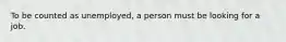 To be counted as unemployed, a person must be looking for a job.