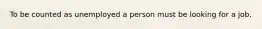 To be counted as unemployed a person must be looking for a job.