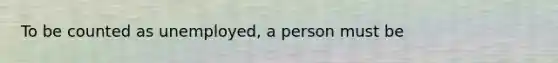 To be counted as unemployed, a person must be