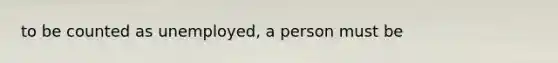 to be counted as unemployed, a person must be