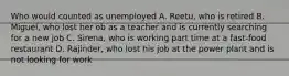 Who would counted as unemployed A. Reetu, who is retired B. Miguel, who lost her ob as a teacher and is currently searching for a new job C. Sirena, who is working part time at a fast-food restaurant D. Rajinder, who lost his job at the power plant and is not looking for work