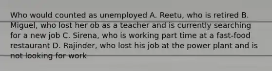 Who would counted as unemployed A. Reetu, who is retired B. Miguel, who lost her ob as a teacher and is currently searching for a new job C. Sirena, who is working part time at a fast-food restaurant D. Rajinder, who lost his job at the power plant and is not looking for work