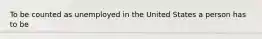 To be counted as unemployed in the United States a person has to be