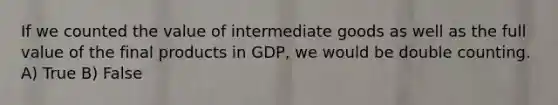 If we counted the value of intermediate goods as well as the full value of the final products in GDP, we would be double counting. A) True B) False