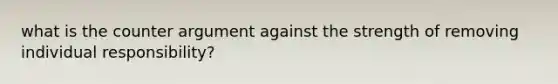 what is the counter argument against the strength of removing individual responsibility?