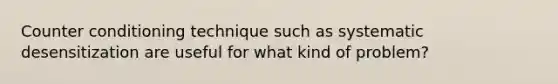 Counter conditioning technique such as systematic desensitization are useful for what kind of problem?