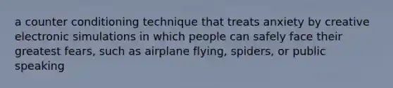 a counter conditioning technique that treats anxiety by creative electronic simulations in which people can safely face their greatest fears, such as airplane flying, spiders, or public speaking