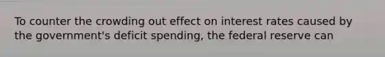 To counter the crowding out effect on interest rates caused by the government's deficit spending, the federal reserve can