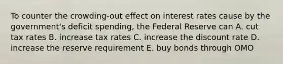 To counter the crowding-out effect on interest rates cause by the government's deficit spending, the Federal Reserve can A. cut tax rates B. increase tax rates C. increase the discount rate D. increase the reserve requirement E. buy bonds through OMO