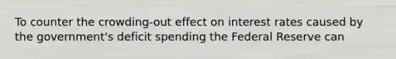 To counter the crowding-out effect on interest rates caused by the government's deficit spending the Federal Reserve can