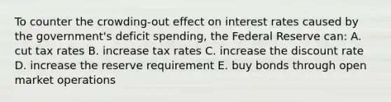 To counter the crowding-out effect on interest rates caused by the government's deficit spending, the Federal Reserve can: A. cut tax rates B. increase tax rates C. increase the discount rate D. increase the reserve requirement E. buy bonds through open market operations