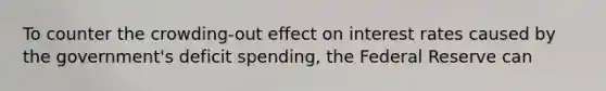 To counter the crowding-out effect on interest rates caused by the government's deficit spending, the Federal Reserve can