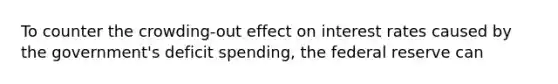 To counter the crowding-out effect on interest rates caused by the government's deficit spending, the federal reserve can