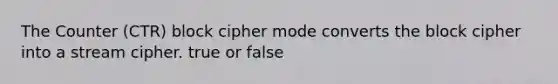 The Counter (CTR) block cipher mode converts the block cipher into a stream cipher. true or false