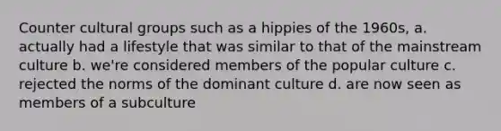 Counter cultural groups such as a hippies of the 1960s, a. actually had a lifestyle that was similar to that of the mainstream culture b. we're considered members of the popular culture c. rejected the norms of the dominant culture d. are now seen as members of a subculture