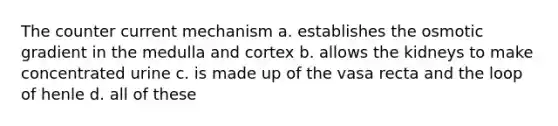 The counter current mechanism a. establishes the osmotic gradient in the medulla and cortex b. allows the kidneys to make concentrated urine c. is made up of the vasa recta and the loop of henle d. all of these