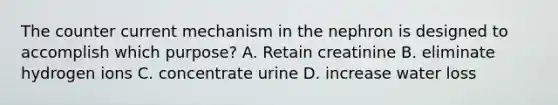 The counter current mechanism in the nephron is designed to accomplish which purpose? A. Retain creatinine B. eliminate hydrogen ions C. concentrate urine D. increase water loss