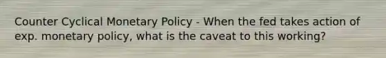 Counter Cyclical Monetary Policy - When the fed takes action of exp. monetary policy, what is the caveat to this working?