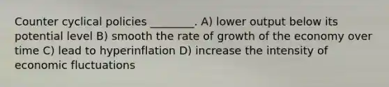 Counter cyclical policies ________. A) lower output below its potential level B) smooth the rate of growth of the economy over time C) lead to hyperinflation D) increase the intensity of economic fluctuations