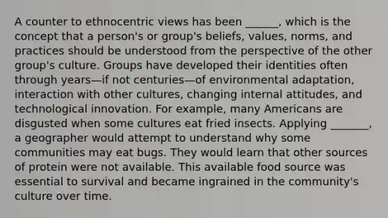 A counter to ethnocentric views has been ______, which is the concept that a person's or group's beliefs, values, norms, and practices should be understood from the perspective of the other group's culture. Groups have developed their identities often through years—if not centuries—of environmental adaptation, interaction with other cultures, changing internal attitudes, and technological innovation. For example, many Americans are disgusted when some cultures eat fried insects. Applying _______, a geographer would attempt to understand why some communities may eat bugs. They would learn that other sources of protein were not available. This available food source was essential to survival and became ingrained in the community's culture over time.