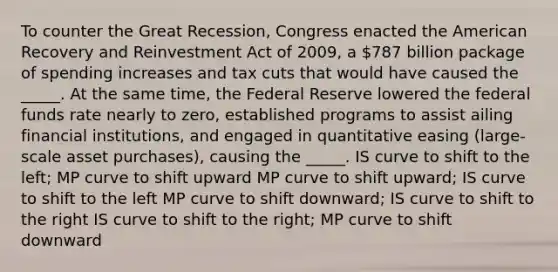 To counter the Great Recession, Congress enacted the American Recovery and Reinvestment Act of 2009, a 787 billion package of spending increases and tax cuts that would have caused the _____. At the same time, the Federal Reserve lowered the federal funds rate nearly to zero, established programs to assist ailing financial institutions, and engaged in quantitative easing (large-scale asset purchases), causing the _____. IS curve to shift to the left; MP curve to shift upward MP curve to shift upward; IS curve to shift to the left MP curve to shift downward; IS curve to shift to the right IS curve to shift to the right; MP curve to shift downward