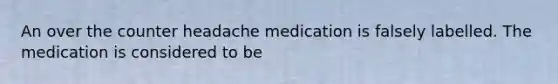 An over the counter headache medication is falsely labelled. The medication is considered to be