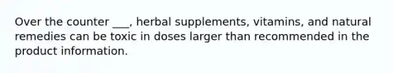 Over the counter ___, herbal supplements, vitamins, and natural remedies can be toxic in doses larger than recommended in the product information.