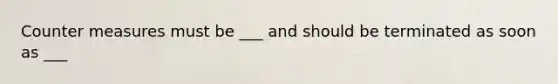 Counter measures must be ___ and should be terminated as soon as ___