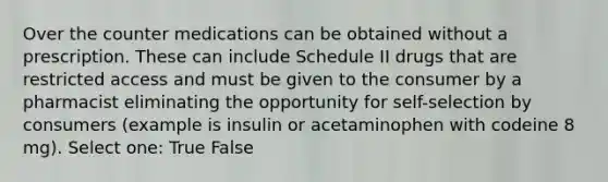 Over the counter medications can be obtained without a prescription. These can include Schedule II drugs that are restricted access and must be given to the consumer by a pharmacist eliminating the opportunity for self-selection by consumers (example is insulin or acetaminophen with codeine 8 mg). Select one: True False