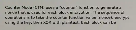 Counter Mode (CTM) uses a "counter" function to generate a nonce that is used for each block encryption. The sequence of operations is to take the counter function value (nonce), encrypt using the key, then XOR with plaintext. Each block can be