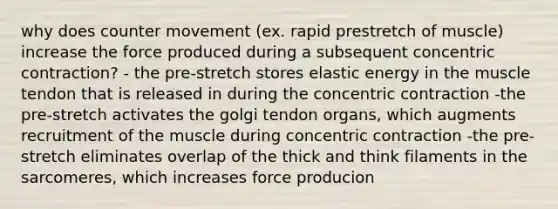 why does counter movement (ex. rapid prestretch of muscle) increase the force produced during a subsequent concentric contraction? - the pre-stretch stores elastic energy in the muscle tendon that is released in during the concentric contraction -the pre-stretch activates the golgi tendon organs, which augments recruitment of the muscle during concentric contraction -the pre-stretch eliminates overlap of the thick and think filaments in the sarcomeres, which increases force producion