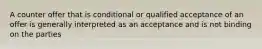 A counter offer that is conditional or qualified acceptance of an offer is generally interpreted as an acceptance and is not binding on the parties