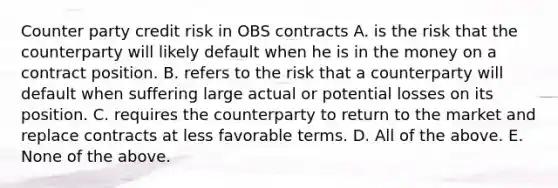 Counter party credit risk in OBS contracts A. is the risk that the counterparty will likely default when he is in the money on a contract position. B. refers to the risk that a counterparty will default when suffering large actual or potential losses on its position. C. requires the counterparty to return to the market and replace contracts at less favorable terms. D. All of the above. E. None of the above.