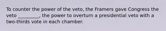 To counter the power of the veto, the Framers gave Congress the veto _________, the power to overturn a presidential veto with a two-thirds vote in each chamber.