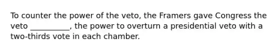 To counter the power of the veto, the Framers gave Congress the veto __________, the power to overturn a presidential veto with a two-thirds vote in each chamber.