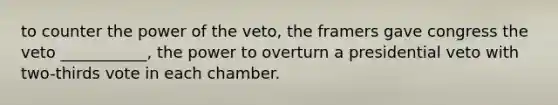 to counter the power of the veto, the framers gave congress the veto ___________, the power to overturn a presidential veto with two-thirds vote in each chamber.