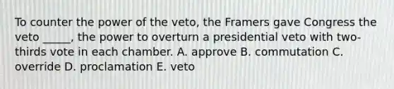 To counter the power of the veto, the Framers gave Congress the veto _____, the power to overturn a presidential veto with two-thirds vote in each chamber. A. approve B. commutation C. override D. proclamation E. veto