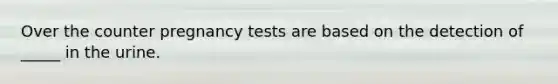 Over the counter pregnancy tests are based on the detection of _____ in the urine.