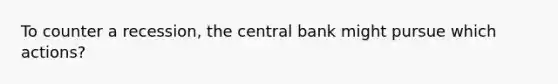 To counter a recession, the central bank might pursue which actions?