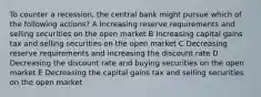 To counter a recession, the central bank might pursue which of the following actions? A Increasing reserve requirements and selling securities on the open market B Increasing capital gains tax and selling securities on the open market C Decreasing reserve requirements and increasing the discount rate D Decreasing the discount rate and buying securities on the open market E Decreasing the capital gains tax and selling securities on the open market