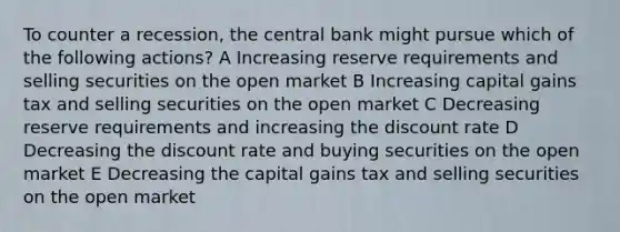 To counter a recession, the central bank might pursue which of the following actions? A Increasing reserve requirements and selling securities on the open market B Increasing capital gains tax and selling securities on the open market C Decreasing reserve requirements and increasing the discount rate D Decreasing the discount rate and buying securities on the open market E Decreasing the capital gains tax and selling securities on the open market