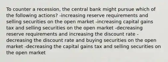 To counter a recession, the central bank might pursue which of the following actions? -increasing reserve requirements and selling securities on the open market -increasing capital gains tax and selling securities on the open market -decreasing reserve requirements and increasing the discount rate -decreasing the discount rate and buying securities on the open market -decreasing the capital gains tax and selling securities on the open market