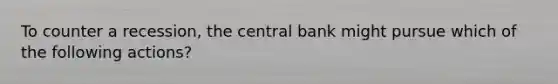 To counter a recession, the central bank might pursue which of the following actions?