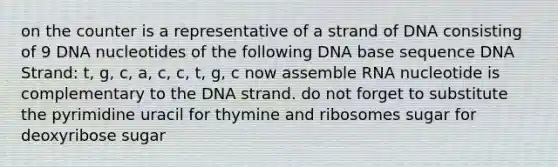 on the counter is a representative of a strand of DNA consisting of 9 DNA nucleotides of the following DNA base sequence DNA Strand: t, g, c, a, c, c, t, g, c now assemble RNA nucleotide is complementary to the DNA strand. do not forget to substitute the pyrimidine uracil for thymine and ribosomes sugar for deoxyribose sugar